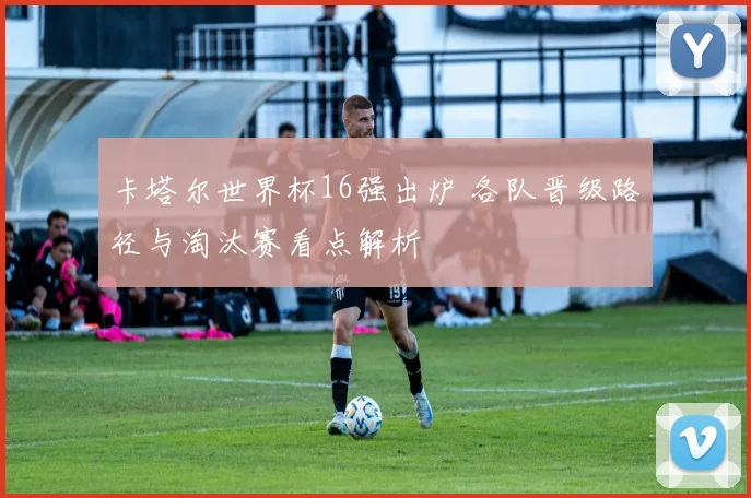 卡塔尔世界杯16强出炉 各队晋级路径与淘汰赛看点解析