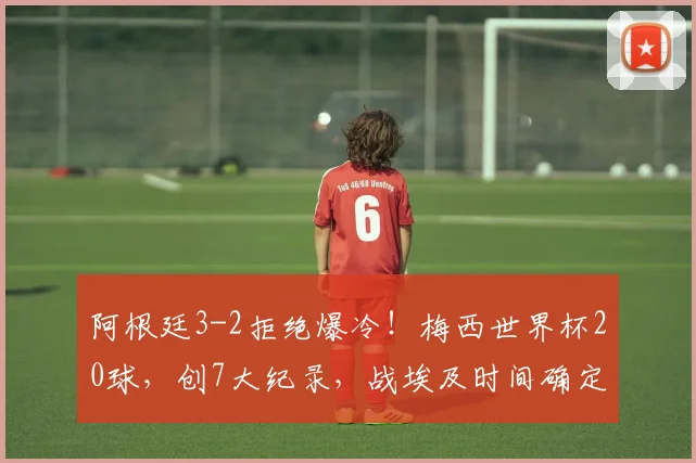 阿根廷3-2拒绝爆冷！梅西世界杯20球，创7大纪录，战埃及时间确定