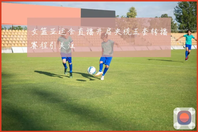 女篮亚运会直播开启央视五套转播赛程引关注
