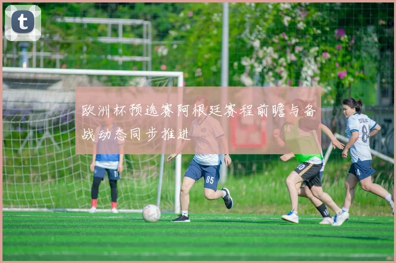 欧洲杯预选赛阿根廷赛程前瞻与备战动态同步推进