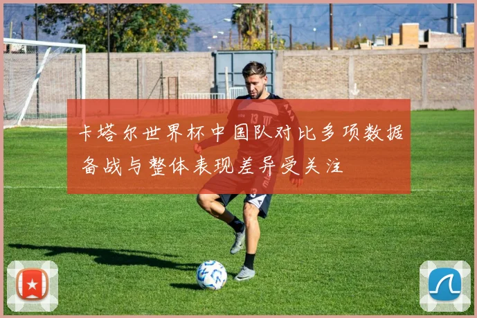 卡塔尔世界杯中国队对比多项数据 备战与整体表现差异受关注