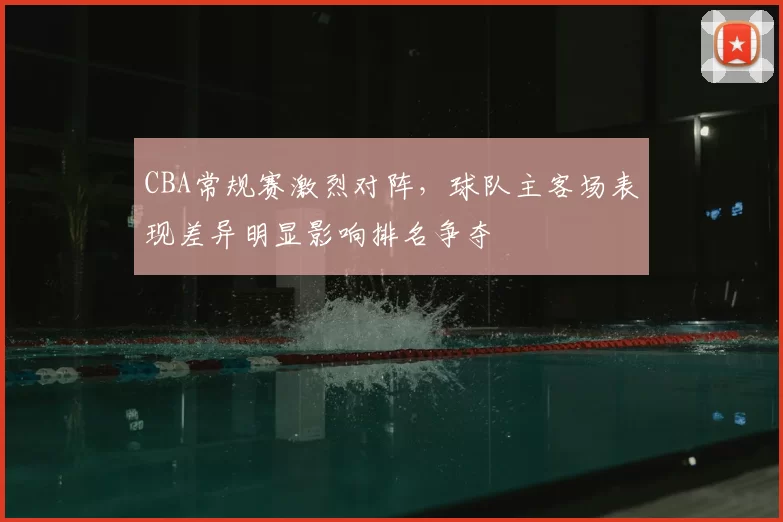 CBA常规赛激烈对阵，球队主客场表现差异明显影响排名争夺