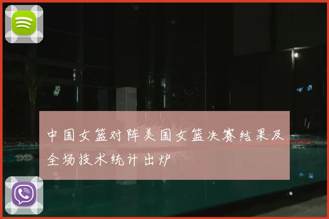 中国女篮对阵美国女篮决赛结果及全场技术统计出炉