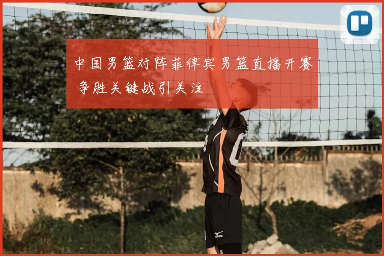 中国男篮对阵菲律宾男篮直播开赛 争胜关键战引关注