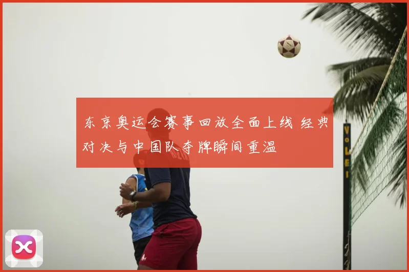 东京奥运会赛事回放全面上线 经典对决与中国队夺牌瞬间重温