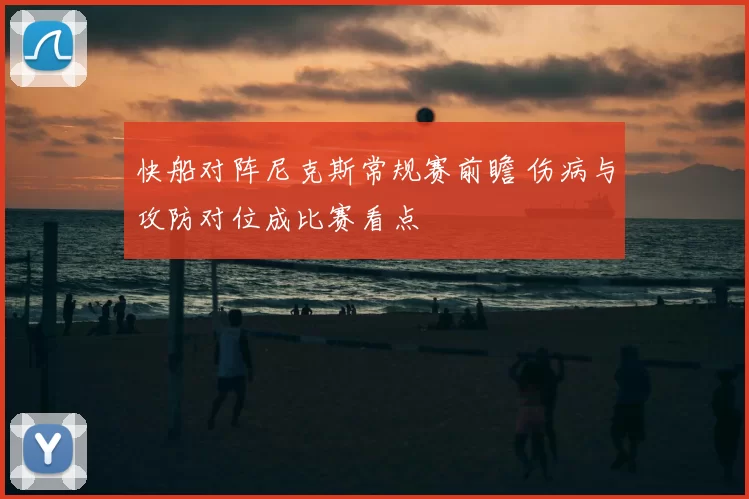 快船对阵尼克斯常规赛前瞻 伤病与攻防对位成比赛看点