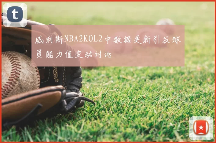 威利斯NBA2KOL2中数据更新引发球员能力值变动讨论