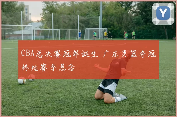 CBA总决赛冠军诞生 广东男篮夺冠终结赛季悬念