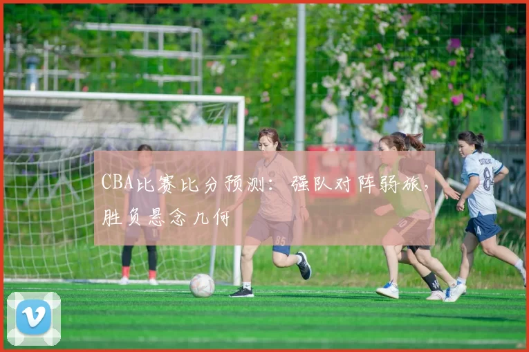 CBA比赛比分预测：强队对阵弱旅，胜负悬念几何