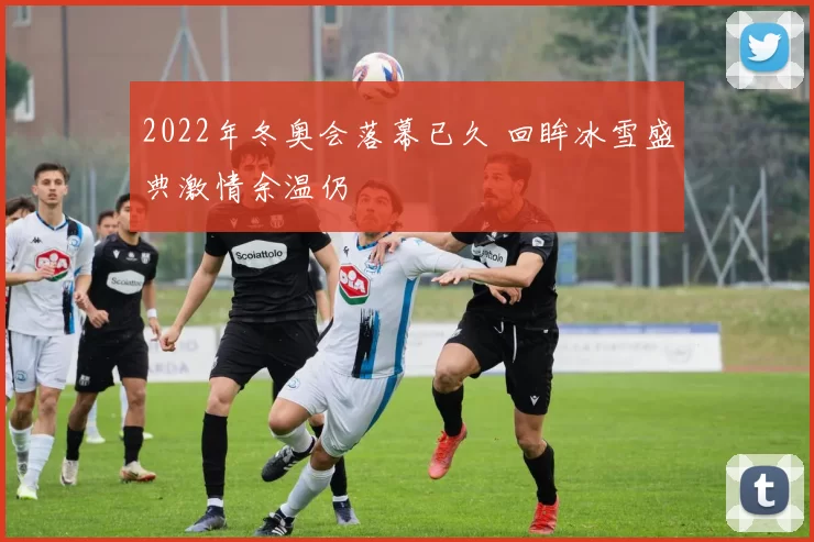 2022年冬奥会落幕已久 回眸冰雪盛典激情余温仍