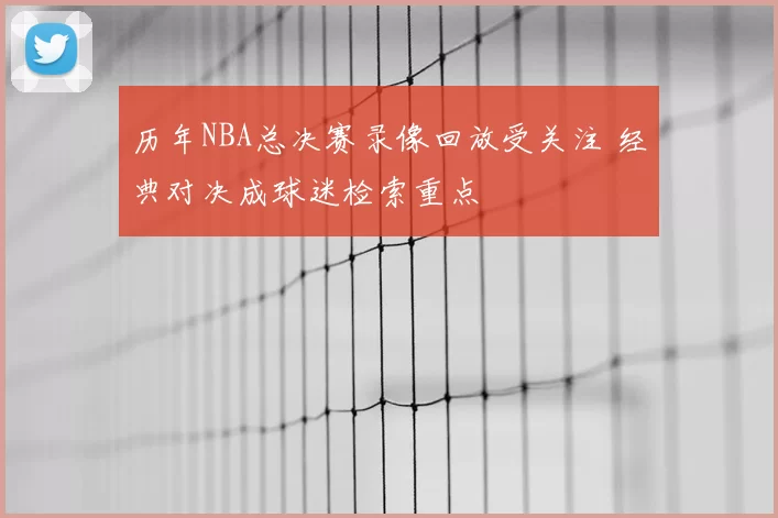 历年NBA总决赛录像回放受关注 经典对决成球迷检索重点