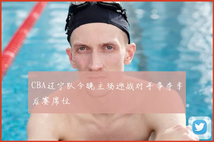 CBA辽宁队今晚主场迎战对手争夺季后赛席位