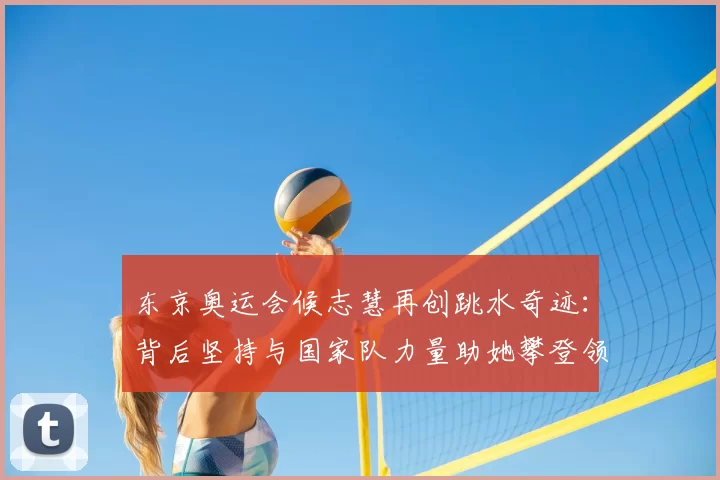 东京奥运会候志慧再创跳水奇迹:背后坚持与国家队力量助她攀登领奖台