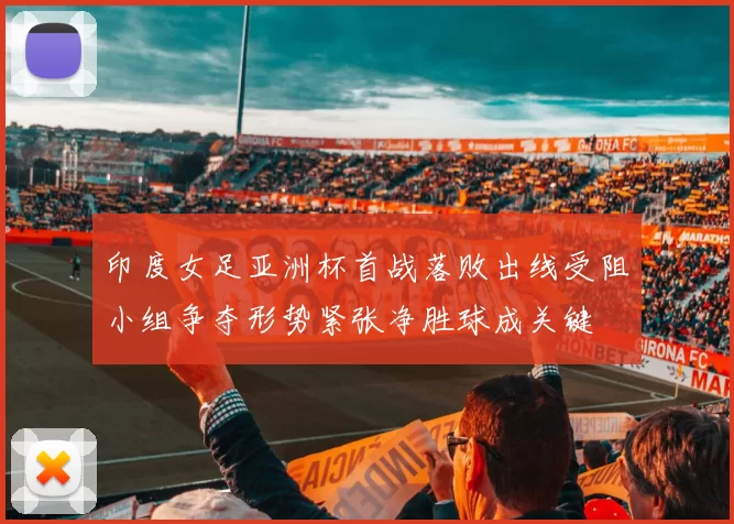 印度女足亚洲杯首战落败出线受阻小组争夺形势紧张净胜球成关键