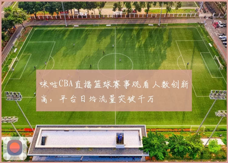 咪咕CBA直播篮球赛事观看人数创新高,平台日均流量突破千万