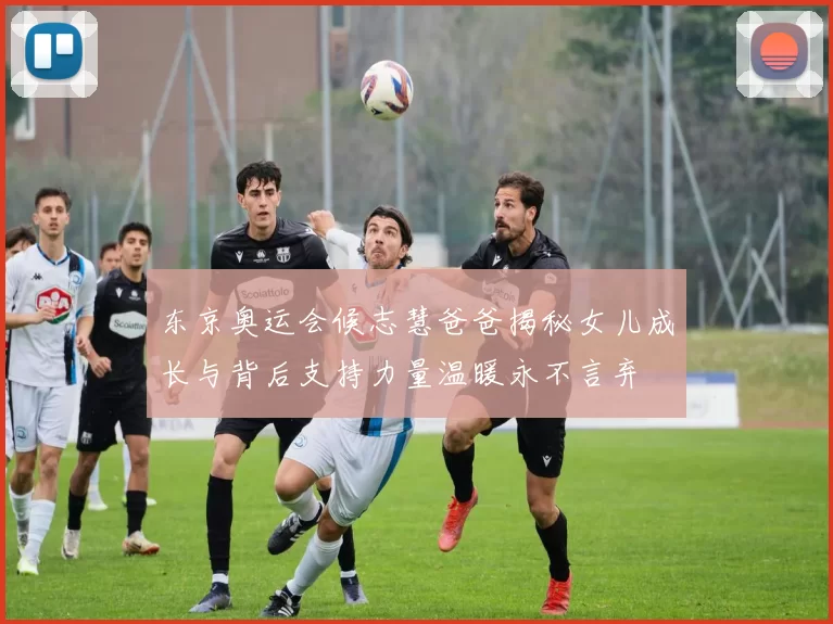 东京奥运会候志慧爸爸揭秘女儿成长与背后支持力量温暖永不言弃