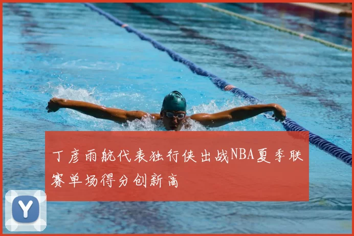 丁彦雨航代表独行侠出战NBA夏季联赛单场得分创新高