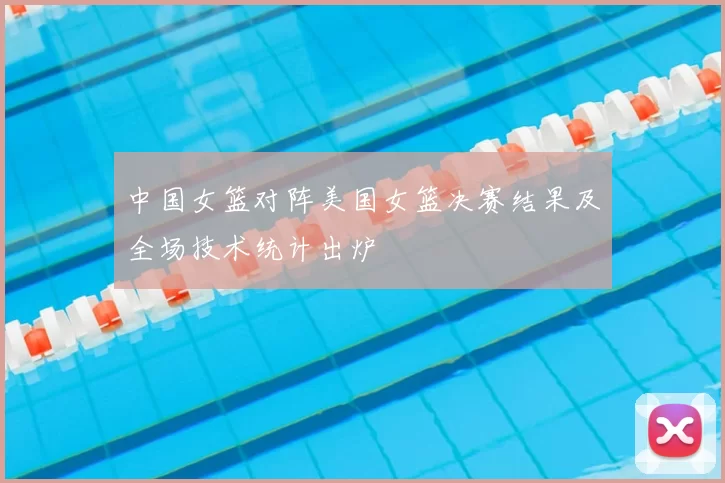 中国女篮对阵美国女篮决赛结果及全场技术统计出炉