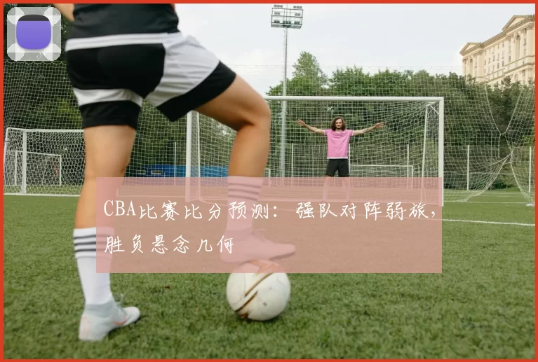 CBA比赛比分预测：强队对阵弱旅，胜负悬念几何