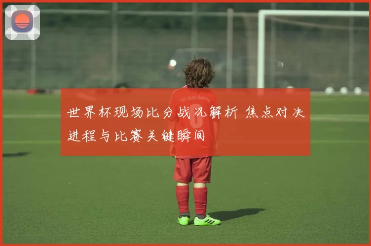 世界杯现场比分战况解析 焦点对决进程与比赛关键瞬间