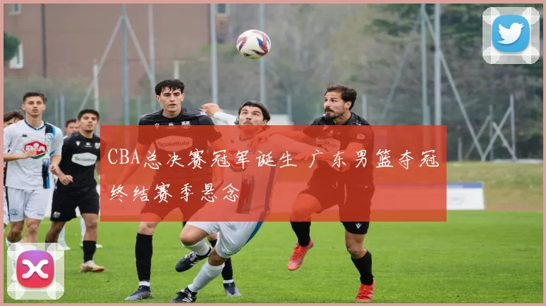 CBA总决赛冠军诞生 广东男篮夺冠终结赛季悬念