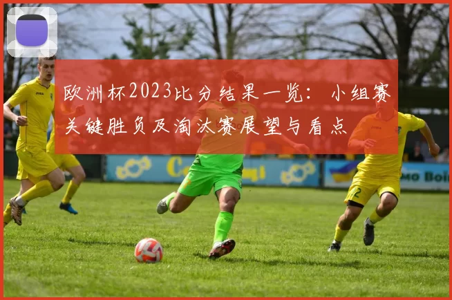 欧洲杯2023比分结果一览：小组赛关键胜负及淘汰赛展望与看点