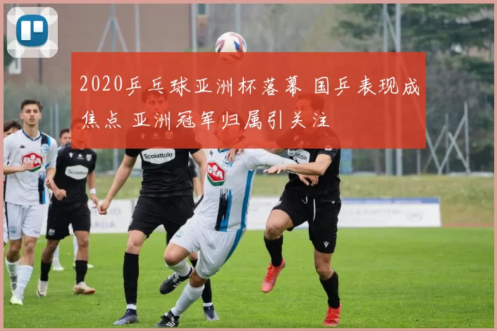 2020乒乓球亚洲杯落幕 国乒表现成焦点 亚洲冠军归属引关注