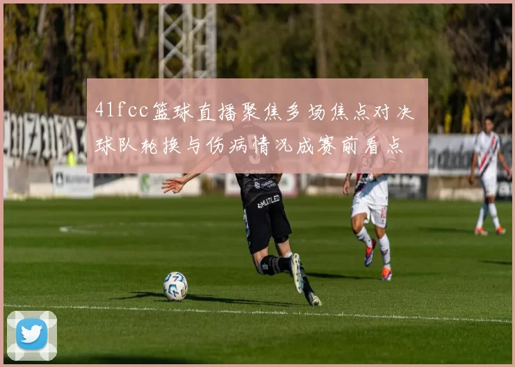 41fcc篮球直播聚焦多场焦点对决 球队轮换与伤病情况成赛前看点