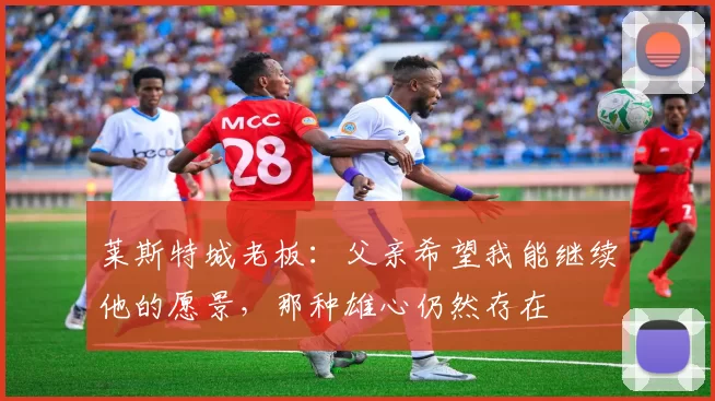 莱斯特城老板：父亲希望我能继续他的愿景，那种雄心仍然存在