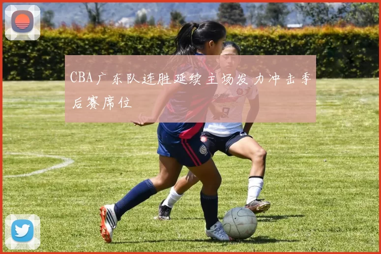 CBA广东队连胜延续主场发力冲击季后赛席位