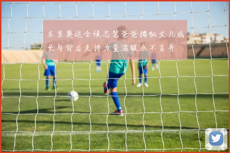 东京奥运会候志慧爸爸揭秘女儿成长与背后支持力量温暖永不言弃