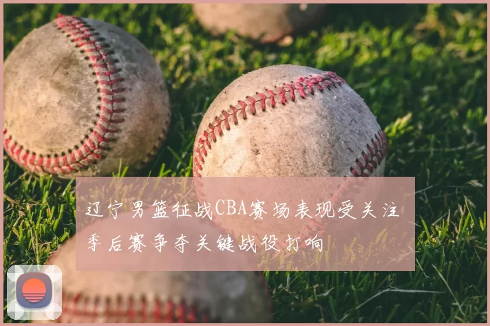 辽宁男篮征战CBA赛场表现受关注 季后赛争夺关键战役打响