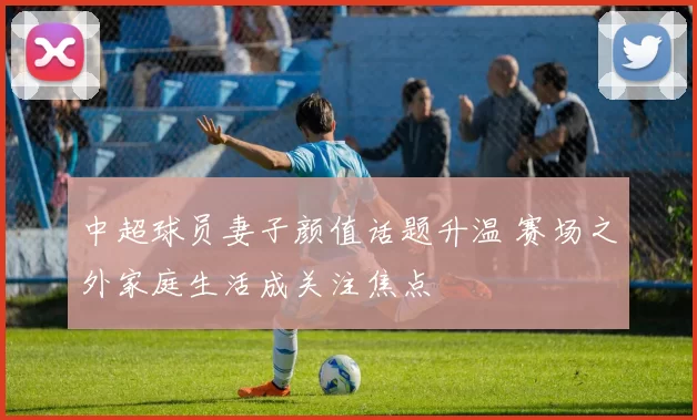 中超球员妻子颜值话题升温 赛场之外家庭生活成关注焦点