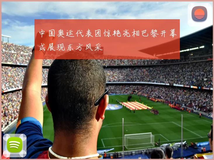 中国奥运代表团惊艳亮相巴黎开幕式展现东方风采