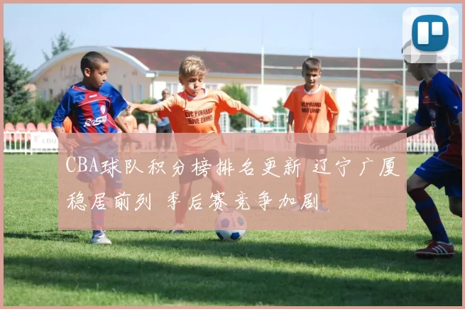 CBA球队积分榜排名更新 辽宁广厦稳居前列 季后赛竞争加剧