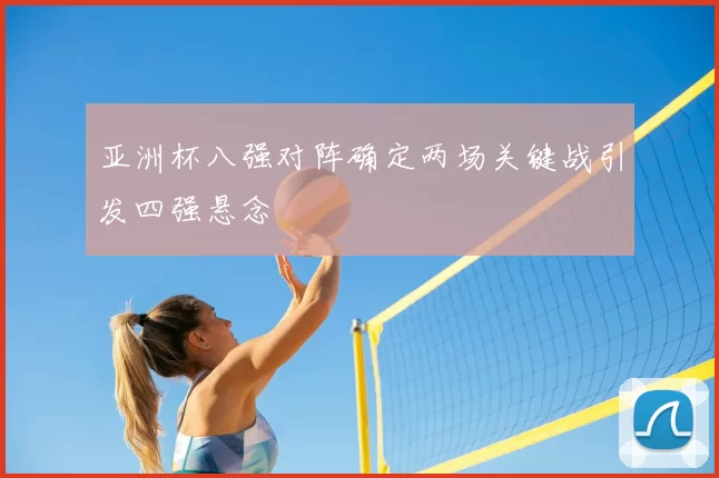 亚洲杯八强对阵确定两场关键战引发四强悬念