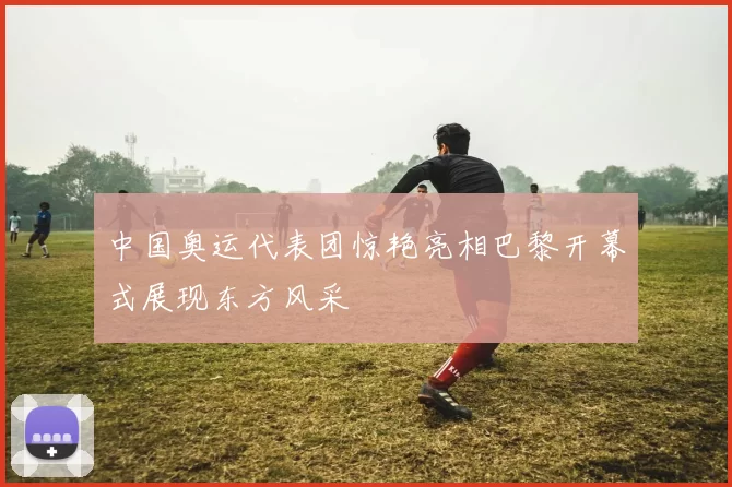 中国奥运代表团惊艳亮相巴黎开幕式展现东方风采