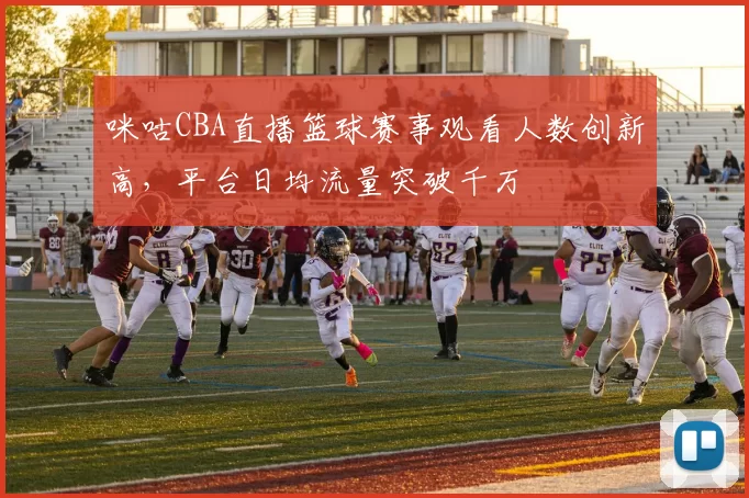咪咕CBA直播篮球赛事观看人数创新高,平台日均流量突破千万