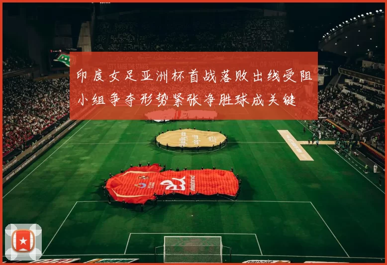 印度女足亚洲杯首战落败出线受阻小组争夺形势紧张净胜球成关键