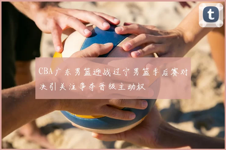 CBA广东男篮迎战辽宁男篮季后赛对决引关注争夺晋级主动权