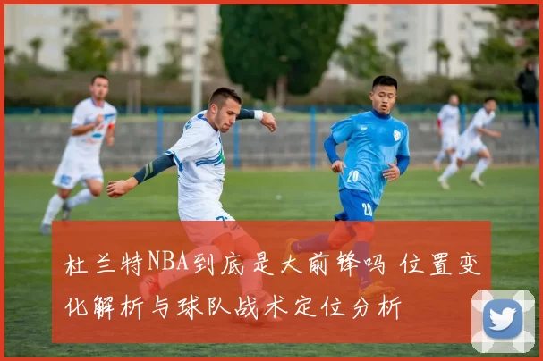 杜兰特NBA到底是大前锋吗 位置变化解析与球队战术定位分析
