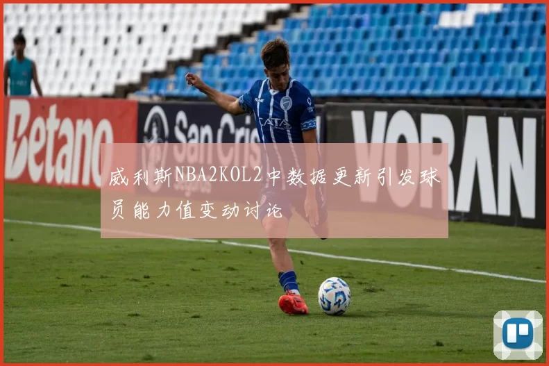 威利斯NBA2KOL2中数据更新引发球员能力值变动讨论