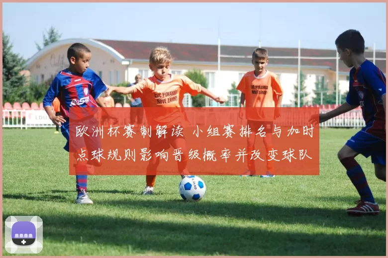 欧洲杯赛制解读 小组赛排名与加时点球规则影响晋级概率并改变球队备战