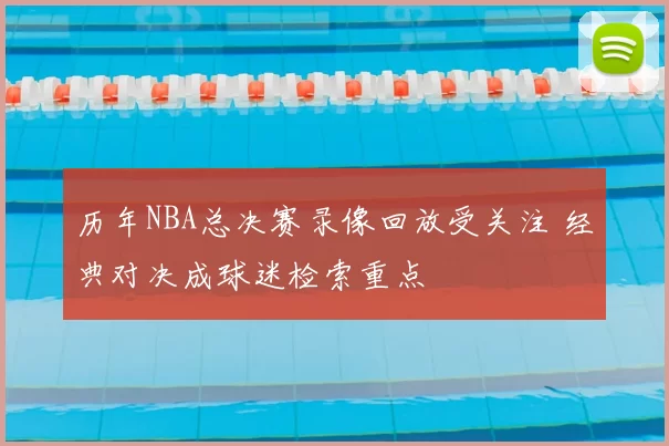 历年NBA总决赛录像回放受关注 经典对决成球迷检索重点