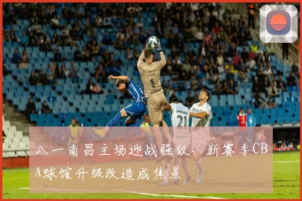 八一南昌主场迎战强敌，新赛季CBA球馆升级改造成焦点