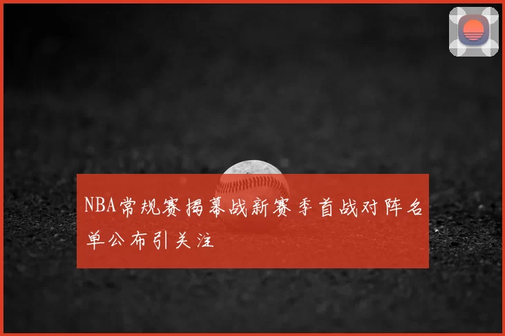 NBA常规赛揭幕战新赛季首战对阵名单公布引关注