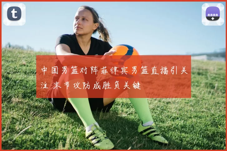 中国男篮对阵菲律宾男篮直播引关注 末节攻防成胜负关键