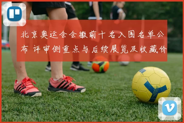 北京奥运会会徽前十名入围名单公布 评审侧重点与后续展览及收藏价值