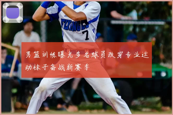 男篮训练曝光多名球员改穿专业运动袜子备战新赛季