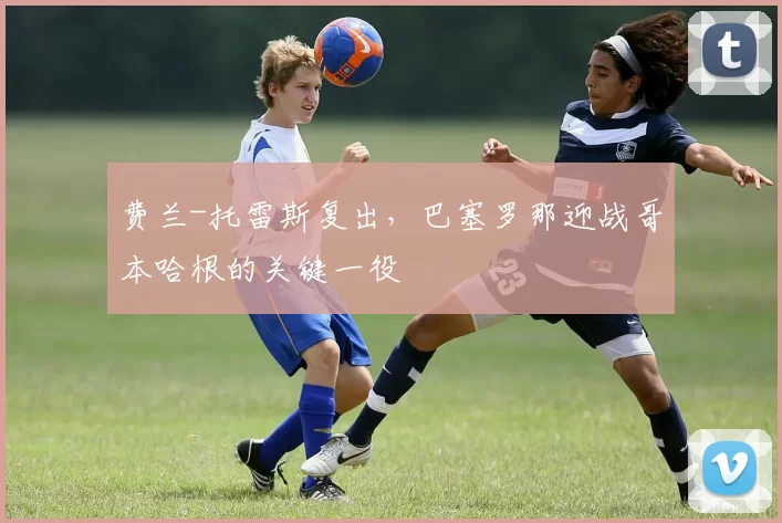 费兰-托雷斯复出，巴塞罗那迎战哥本哈根的关键一役